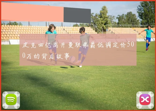 皮克回忆离开曼联弗爵低调定价500万的背后故事