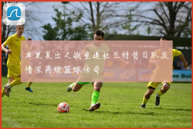 库里复出之战重逢杜兰特昔日队友情深再续篮球传奇
