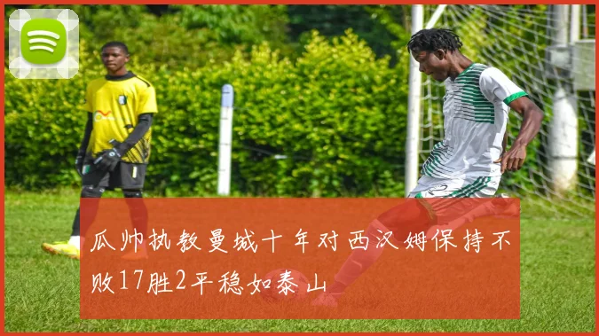 瓜帅执教曼城十年对西汉姆保持不败17胜2平稳如泰山