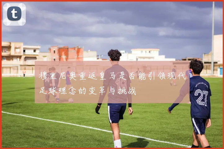 穆里尼奥重返皇马是否能引领现代足球理念的变革与挑战