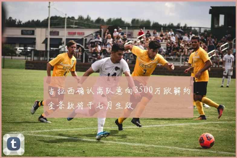 吉拉西确认离队意向3500万欧解约金条款将于七月生效
