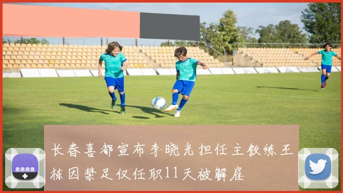 长春喜都宣布李晓光担任主教练王栋因禁足仅任职11天被解雇
