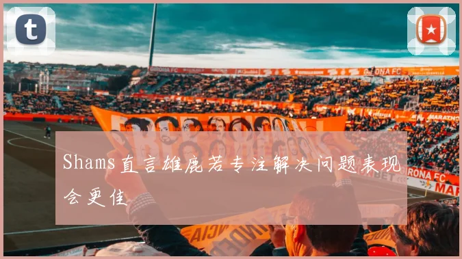 Shams直言雄鹿若专注解决问题表现会更佳