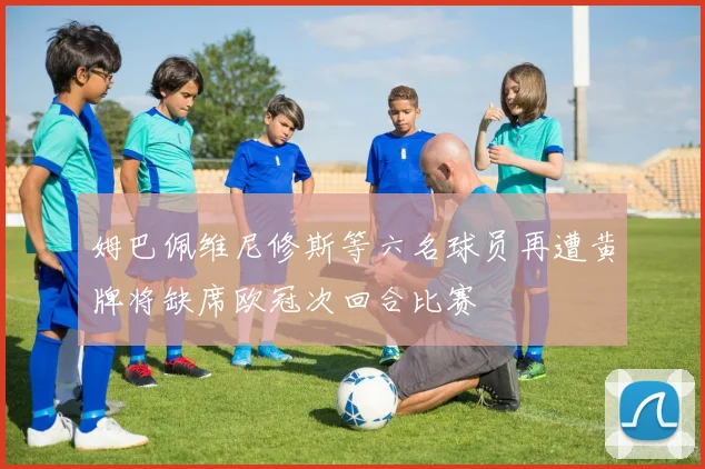 姆巴佩维尼修斯等六名球员再遭黄牌将缺席欧冠次回合比赛